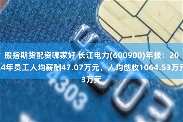 股指期货配资哪家好 长江电力(600900)年报：2024年员工人均薪酬47.07万元，人均创收1064.53万元