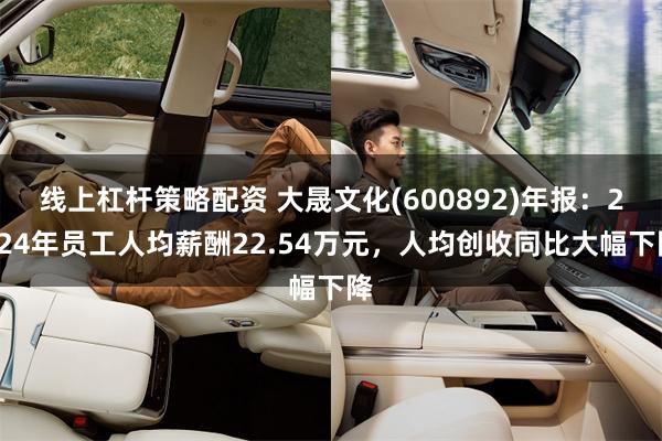 线上杠杆策略配资 大晟文化(600892)年报：2024年员工人均薪酬22.54万元，人均创收同比大幅下降