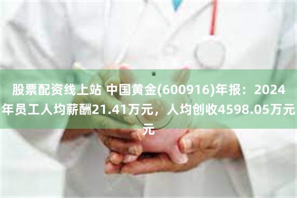 股票配资线上站 中国黄金(600916)年报：2024年员工人均薪酬21.41万元，人均创收4598.05万元