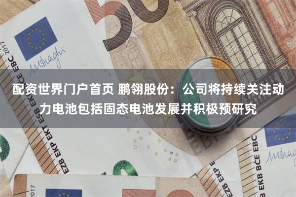 配资世界门户首页 鹏翎股份：公司将持续关注动力电池包括固态电池发展并积极预研究