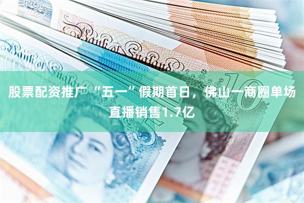股票配资推广 “五一”假期首日，佛山一商圈单场直播销售1.7亿