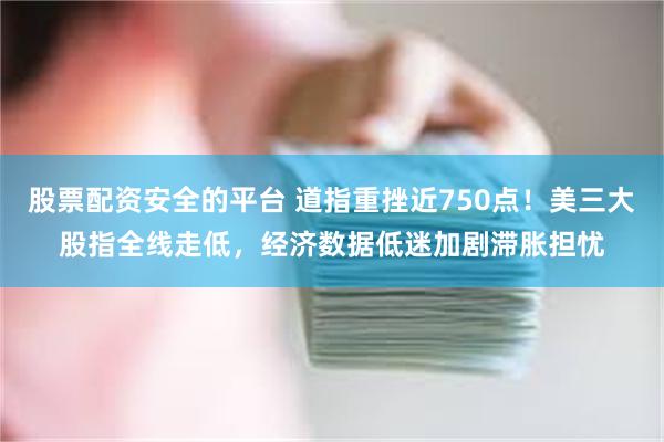 股票配资安全的平台 道指重挫近750点！美三大股指全线走低，经济数据低迷加剧滞胀担忧