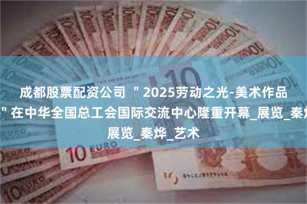 成都股票配资公司 ＂2025劳动之光-美术作品邀请展＂在中华全国总工会国际交流中心隆重开幕_展览_秦烨_艺术