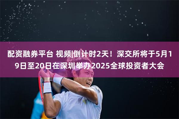 配资融券平台 视频|倒计时2天！深交所将于5月19日至20日在深圳举办2025全球投资者大会