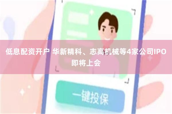 低息配资开户 华新精科、志高机械等4家公司IPO即将上会