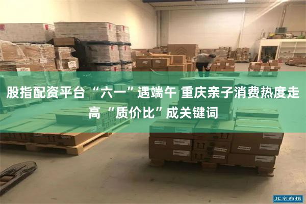 股指配资平台 “六一”遇端午 重庆亲子消费热度走高 “质价比”成关键词