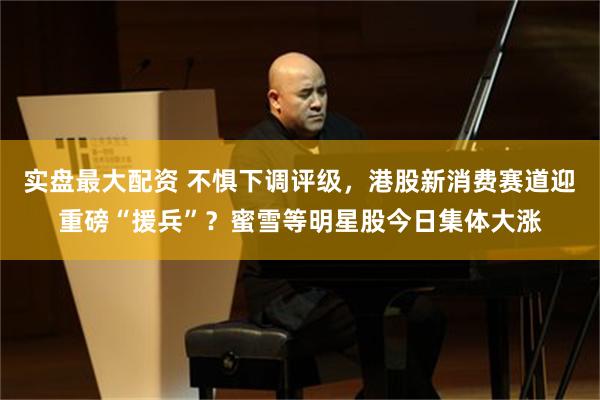 实盘最大配资 不惧下调评级，港股新消费赛道迎重磅“援兵”？蜜雪等明星股今日集体大涨