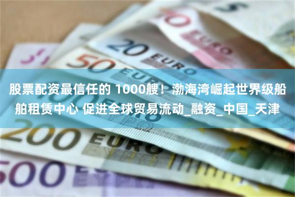 股票配资最信任的 1000艘！渤海湾崛起世界级船舶租赁中心 促进全球贸易流动_融资_中国_天津