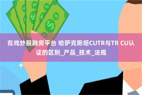 在线炒股融资平台 哈萨克斯坦CUTR与TR CU认证的区别_产品_技术_法规