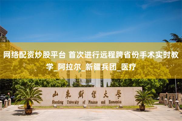 网络配资炒股平台 首次进行远程跨省份手术实时教学_阿拉尔_新疆兵团_医疗