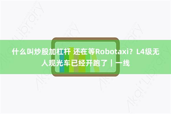 什么叫炒股加杠杆 还在等Robotaxi？L4级无人观光车已经开跑了｜一线