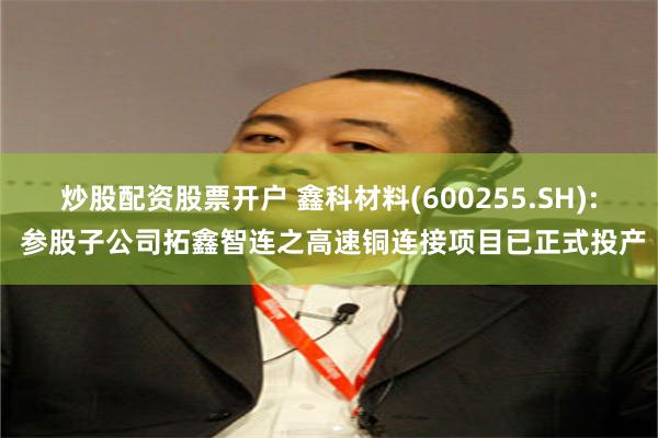 炒股配资股票开户 鑫科材料(600255.SH): 参股子公司拓鑫智连之高速铜连接项目已正式投产
