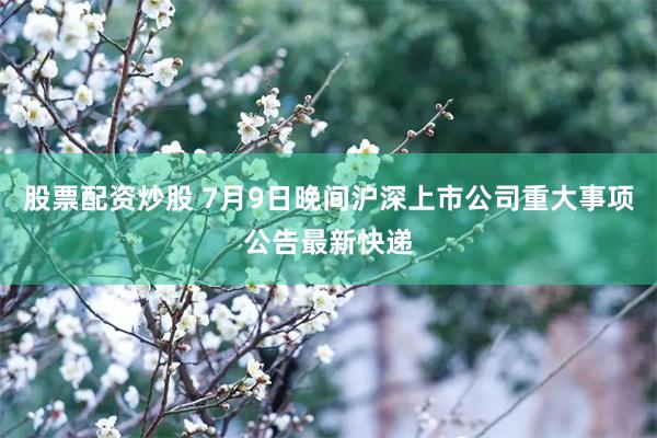 股票配资炒股 7月9日晚间沪深上市公司重大事项公告最新快递