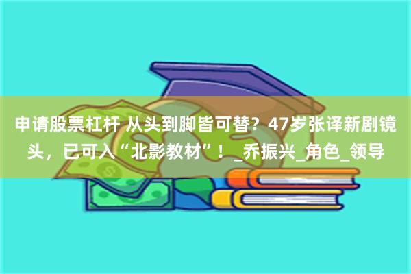 申请股票杠杆 从头到脚皆可替？47岁张译新剧镜头，已可入“北影教材”！_乔振兴_角色_领导