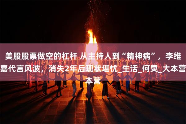 美股股票做空的杠杆 从主持人到“精神病”，李维嘉代言风波，消失2年后现状堪忧_生活_何炅_大本营