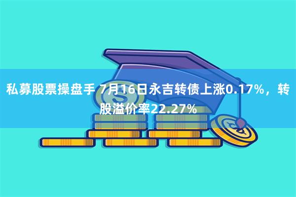 私募股票操盘手 7月16日永吉转债上涨0.17%，转股溢价率22.27%