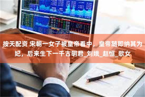按天配资 宋朝一女子被皇帝看中，皇帝随即纳其为妃，后来生下一千古明君_刘娥_赵恒_歌女