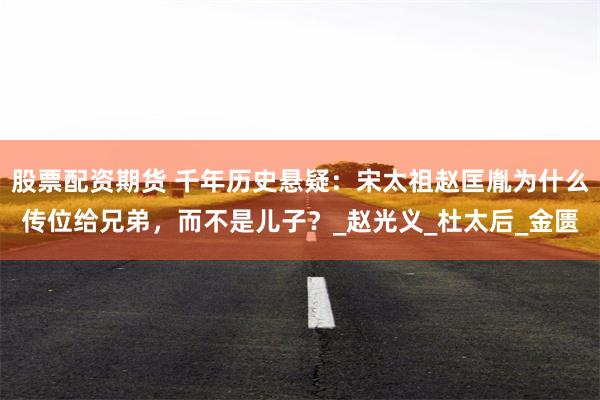 股票配资期货 千年历史悬疑：宋太祖赵匡胤为什么传位给兄弟，而不是儿子？_赵光义_杜太后_金匮