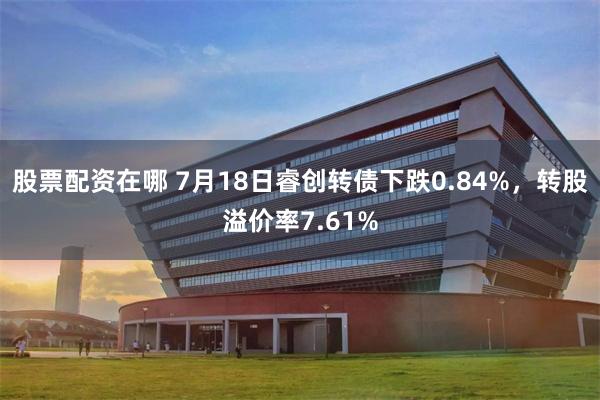 股票配资在哪 7月18日睿创转债下跌0.84%，转股溢价率7.61%