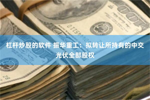 杠杆炒股的软件 振华重工：拟转让所持有的中交光伏全部股权