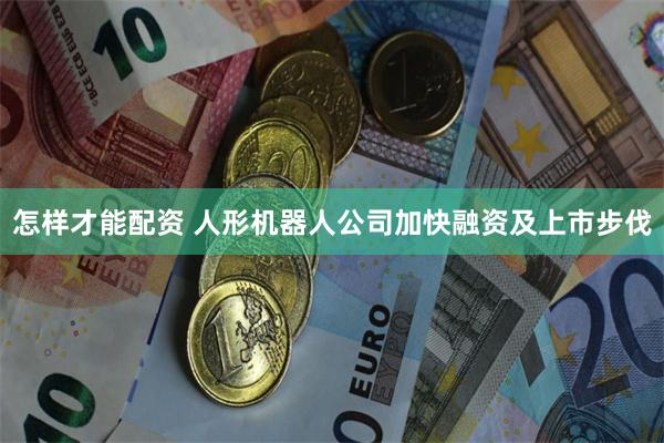 怎样才能配资 人形机器人公司加快融资及上市步伐
