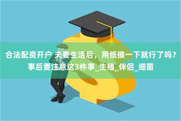 合法配资开户 夫妻生活后，用纸擦一下就行了吗？事后要注意这3件事_生殖_伴侣_细菌
