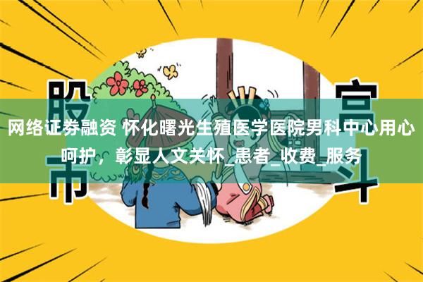 网络证劵融资 怀化曙光生殖医学医院男科中心用心呵护，彰显人文关怀_患者_收费_服务