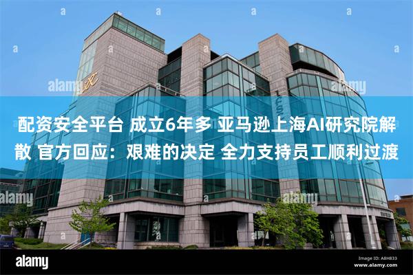 配资安全平台 成立6年多 亚马逊上海AI研究院解散 官方回应：艰难的决定 全力支持员工顺利过渡