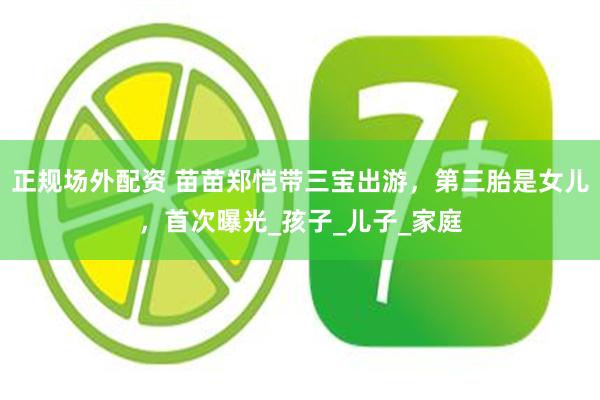 正规场外配资 苗苗郑恺带三宝出游，第三胎是女儿，首次曝光_孩子_儿子_家庭