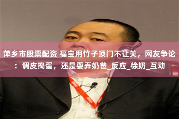 萍乡市股票配资 福宝用竹子顶门不让关，网友争论：调皮捣蛋，还是耍弄奶爸_反应_徐奶_互动