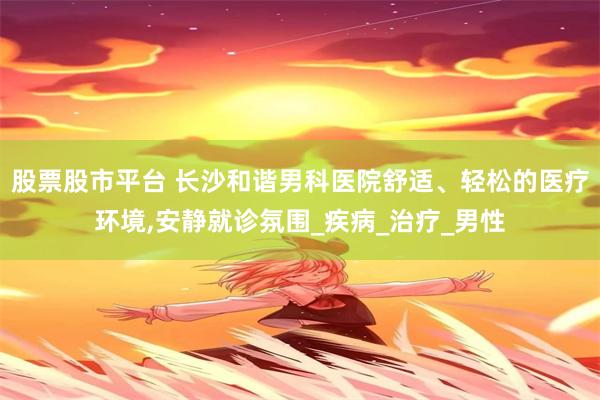 股票股市平台 长沙和谐男科医院舒适、轻松的医疗环境,安静就诊氛围_疾病_治疗_男性