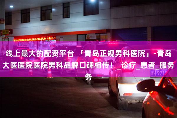线上最大的配资平台 「青岛正规男科医院」-青岛大医医院医院男科品牌口碑相传！_诊疗_患者_服务
