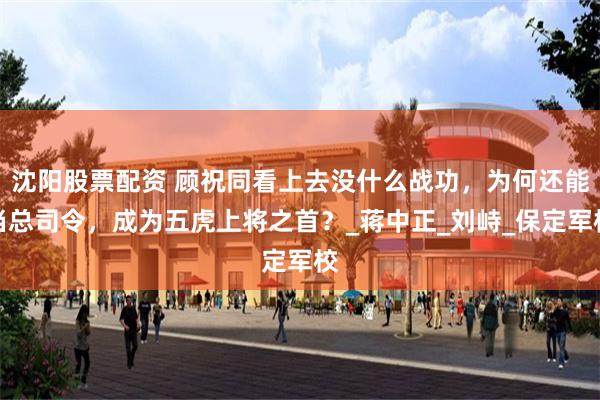 沈阳股票配资 顾祝同看上去没什么战功，为何还能当总司令，成为五虎上将之首？_蒋中正_刘峙_保定军校