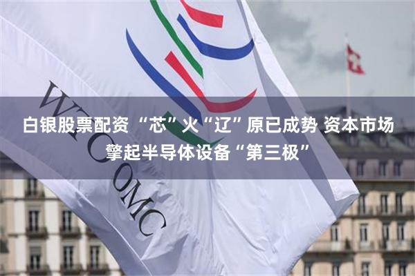 白银股票配资 “芯”火“辽”原已成势 资本市场擎起半导体设备“第三极”