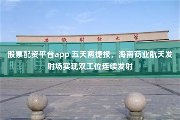 股票配资平台app 五天两捷报，海南商业航天发射场实现双工位连续发射