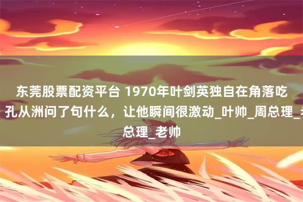 东莞股票配资平台 1970年叶剑英独自在角落吃饭，孔从洲问了句什么，让他瞬间很激动_叶帅_周总理_老帅