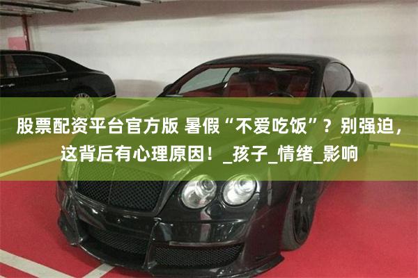 股票配资平台官方版 暑假“不爱吃饭”？别强迫，这背后有心理原因！_孩子_情绪_影响