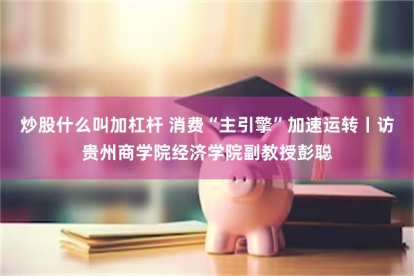 炒股什么叫加杠杆 消费“主引擎”加速运转丨访贵州商学院经济学院副教授彭聪