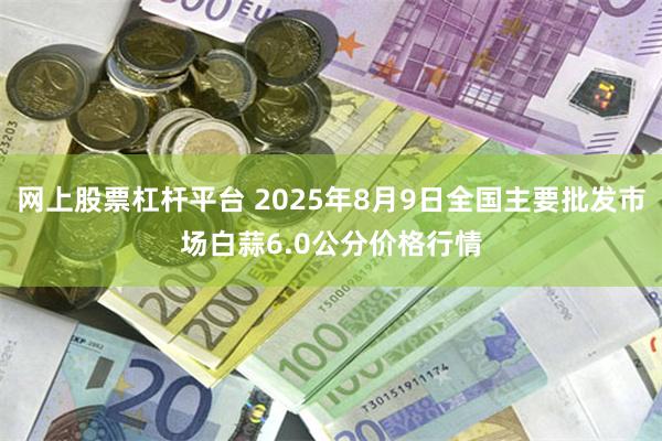 网上股票杠杆平台 2025年8月9日全国主要批发市场白蒜6.0公分价格行情