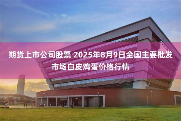 期货上市公司股票 2025年8月9日全国主要批发市场白皮鸡蛋价格行情