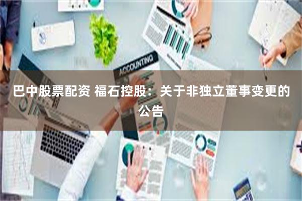 巴中股票配资 福石控股：关于非独立董事变更的公告