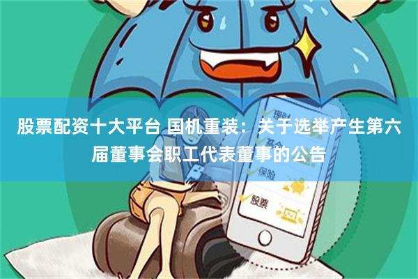 股票配资十大平台 国机重装：关于选举产生第六届董事会职工代表董事的公告