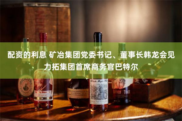 配资的利息 矿冶集团党委书记、董事长韩龙会见力拓集团首席商务官巴特尔