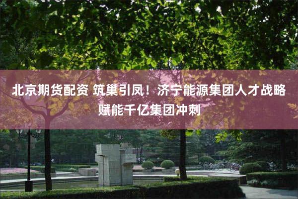 北京期货配资 筑巢引凤！济宁能源集团人才战略赋能千亿集团冲刺