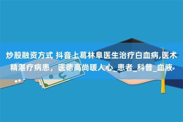 炒股融资方式 抖音上葛林阜医生治疗白血病,医术精湛疗病患，医德高尚暖人心_患者_科普_血液